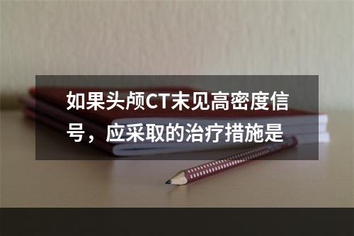 如果头颅CT末见高密度信号，应采取的治疗措施是