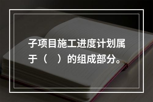 子项目施工进度计划属于（　）的组成部分。