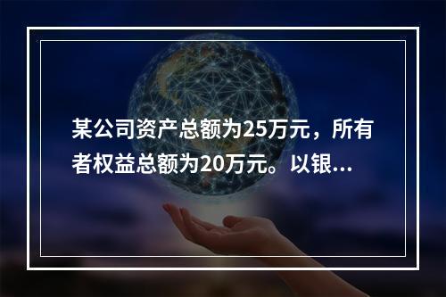 某公司资产总额为25万元，所有者权益总额为20万元。以银行存