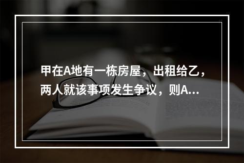 甲在A地有一栋房屋，出租给乙，两人就该事项发生争议，则A地的