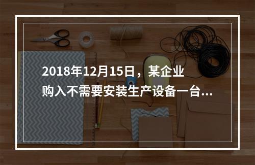 2018年12月15日，某企业购入不需要安装生产设备一台，原