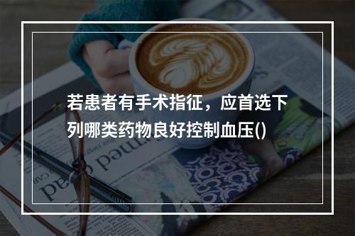 若患者有手术指征，应首选下列哪类药物良好控制血压()