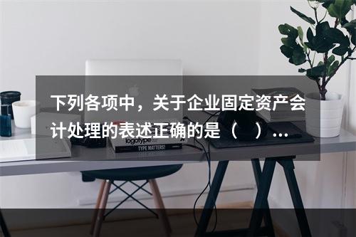 下列各项中，关于企业固定资产会计处理的表述正确的是（　）。