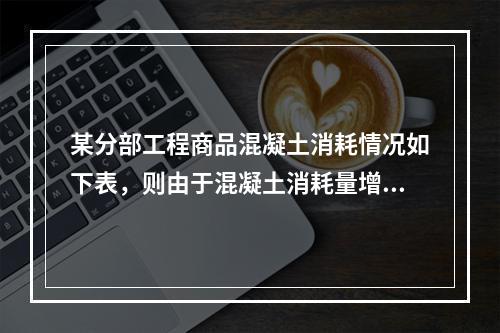 某分部工程商品混凝土消耗情况如下表，则由于混凝土消耗量增加导