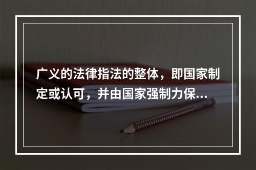 广义的法律指法的整体，即国家制定或认可，并由国家强制力保证实