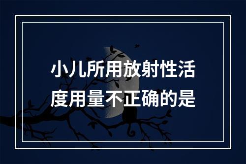 小儿所用放射性活度用量不正确的是