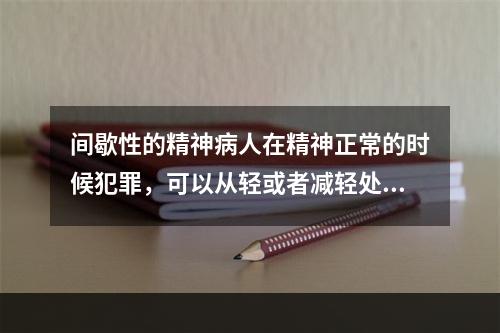 间歇性的精神病人在精神正常的时候犯罪，可以从轻或者减轻处罚。