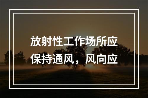 放射性工作场所应保持通风，风向应