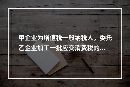 甲企业为增值税一般纳税人，委托乙企业加工一批应交消费税的W材