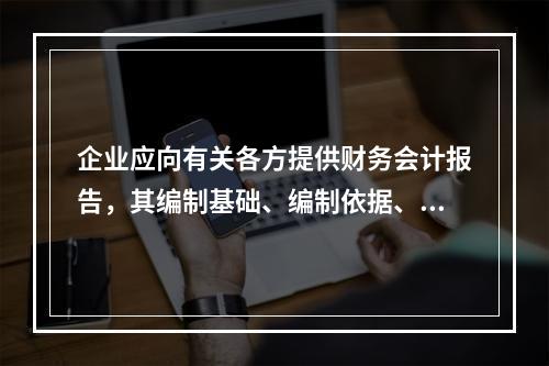 企业应向有关各方提供财务会计报告，其编制基础、编制依据、编制