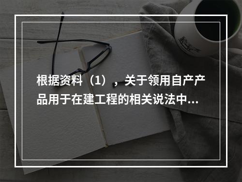 根据资料（1），关于领用自产产品用于在建工程的相关说法中，正