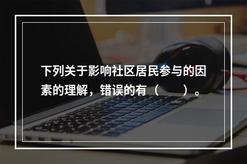 下列关于影响社区居民参与的因素的理解，错误的有（　　）。