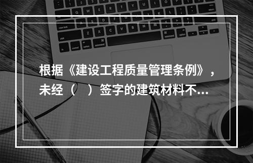 根据《建设工程质量管理条例》，未经（　）签字的建筑材料不得在