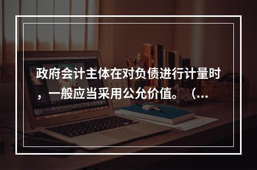 政府会计主体在对负债进行计量时，一般应当采用公允价值。（　　