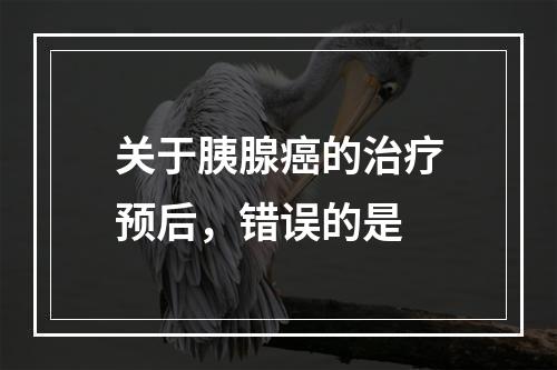 关于胰腺癌的治疗预后，错误的是