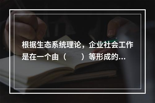 根据生态系统理论，企业社会工作是在一个由（　　）等形成的生态