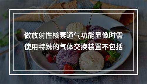 做放射性核素通气功能显像时需使用特殊的气体交换装置不包括