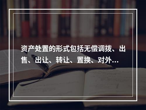 资产处置的形式包括无偿调拨、出售、出让、转让、置换、对外捐赠