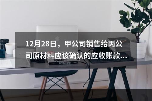 12月28日，甲公司销售给丙公司原材料应该确认的应收账款为（