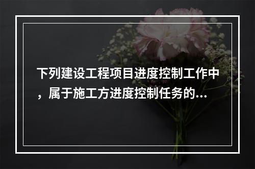 下列建设工程项目进度控制工作中，属于施工方进度控制任务的是（