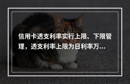 信用卡透支利率实行上限、下限管理，透支利率上限为日利率万分之