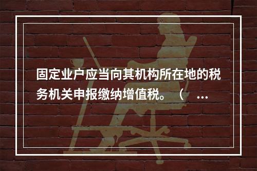 固定业户应当向其机构所在地的税务机关申报缴纳增值税。（　）