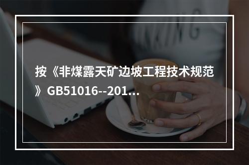 按《非煤露天矿边坡工程技术规范》GB51016--2014的