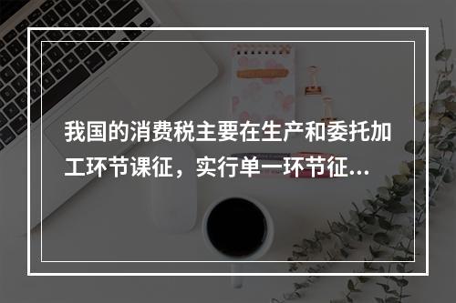 我国的消费税主要在生产和委托加工环节课征，实行单一环节征税，