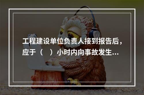 工程建设单位负责人接到报告后，应于（　）小时内向事故发生地县