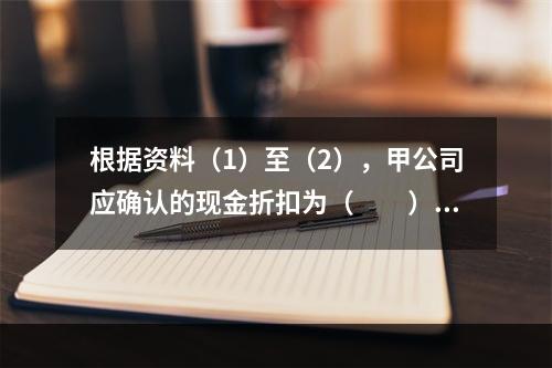 根据资料（1）至（2），甲公司应确认的现金折扣为（　　）元。