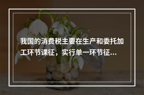 我国的消费税主要在生产和委托加工环节课征，实行单一环节征税，