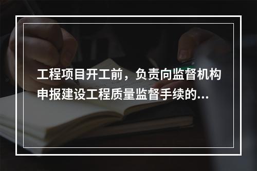 工程项目开工前，负责向监督机构申报建设工程质量监督手续的单位