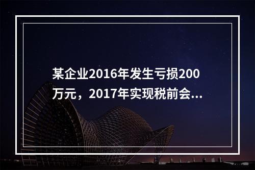 某企业2016年发生亏损200万元，2017年实现税前会计利