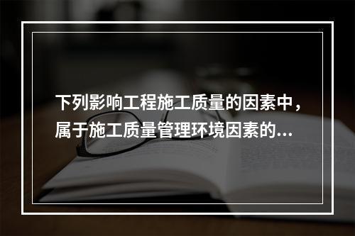 下列影响工程施工质量的因素中，属于施工质量管理环境因素的是（