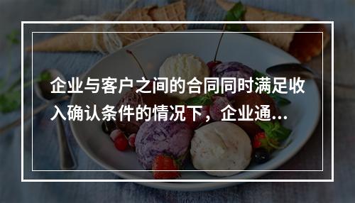 企业与客户之间的合同同时满足收入确认条件的情况下，企业通常应