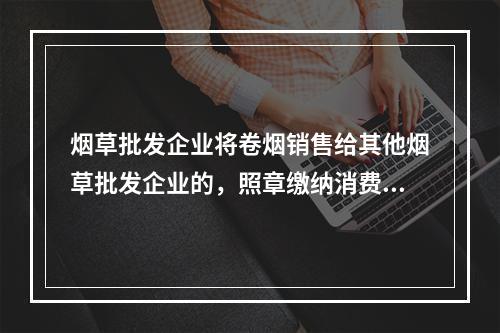 烟草批发企业将卷烟销售给其他烟草批发企业的，照章缴纳消费税。