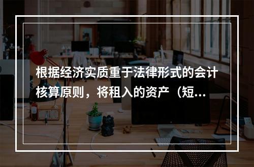 根据经济实质重于法律形式的会计核算原则，将租入的资产（短期租