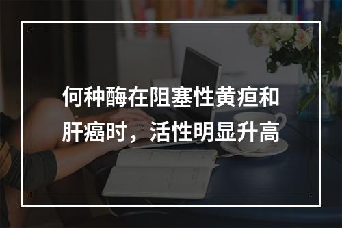 何种酶在阻塞性黄疸和肝癌时，活性明显升高