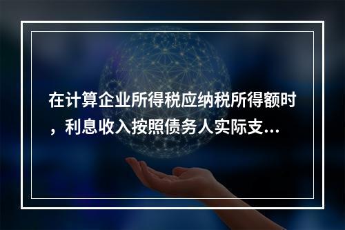 在计算企业所得税应纳税所得额时，利息收入按照债务人实际支付利