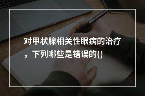 对甲状腺相关性眼病的治疗，下列哪些是错误的()