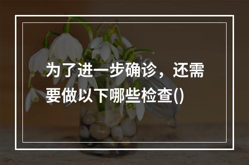 为了进一步确诊，还需要做以下哪些检查()