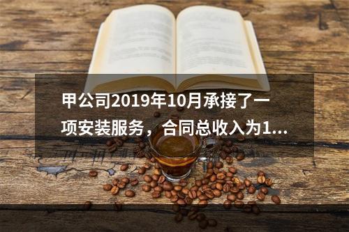 甲公司2019年10月承接了一项安装服务，合同总收入为100