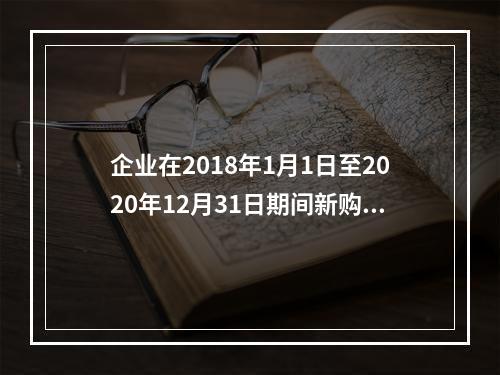 企业在2018年1月1日至2020年12月31日期间新购进（