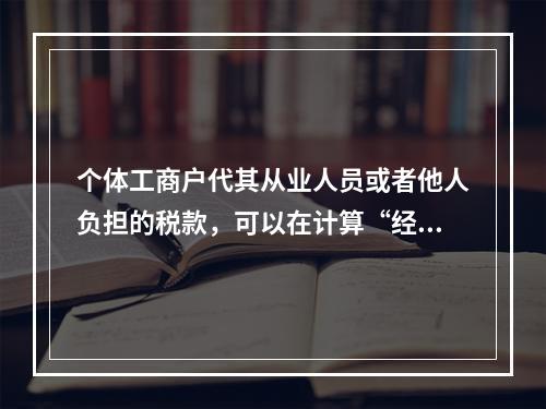 个体工商户代其从业人员或者他人负担的税款，可以在计算“经营所