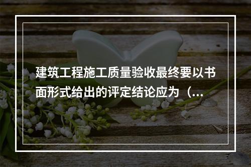 建筑工程施工质量验收最终要以书面形式给出的评定结论应为（　）