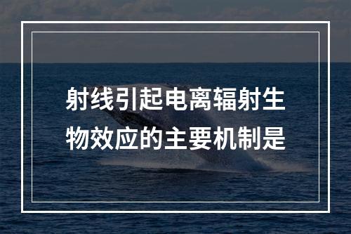 射线引起电离辐射生物效应的主要机制是