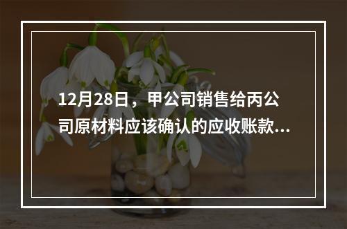 12月28日，甲公司销售给丙公司原材料应该确认的应收账款为（