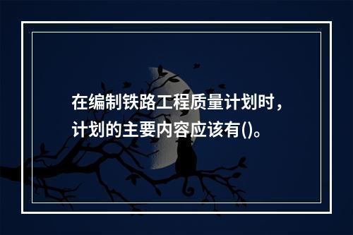 在编制铁路工程质量计划时，计划的主要内容应该有()。