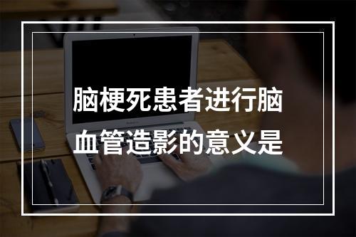 脑梗死患者进行脑血管造影的意义是