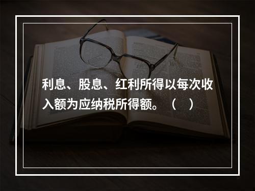 利息、股息、红利所得以每次收入额为应纳税所得额。（　）